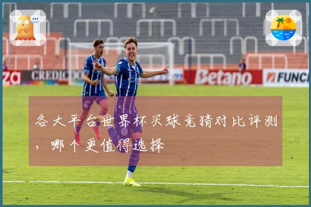 各大平台世界杯买球竞猜对比评测，哪个更值得选择