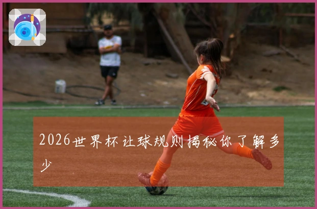 2026世界杯让球规则揭秘你了解多少