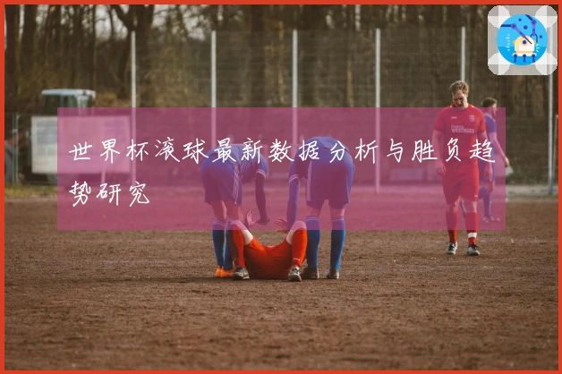 世界杯滚球最新数据分析与胜负趋势研究