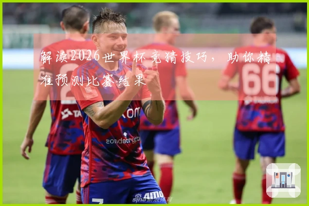 解读2026世界杯竞猜技巧，助你精准预测比赛结果