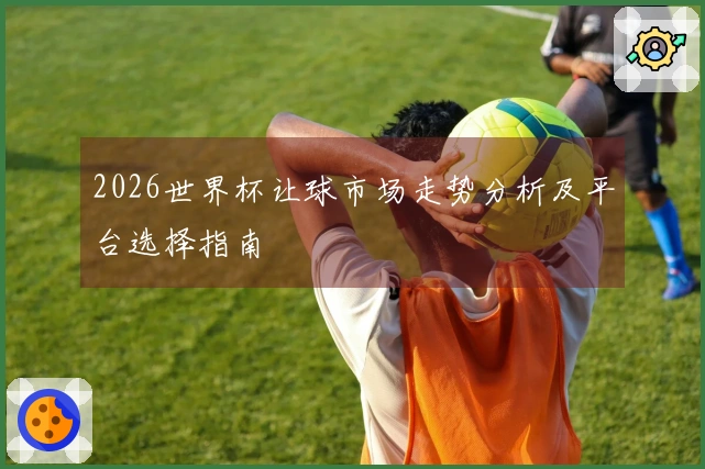 2026世界杯让球市场走势分析及平台选择指南
